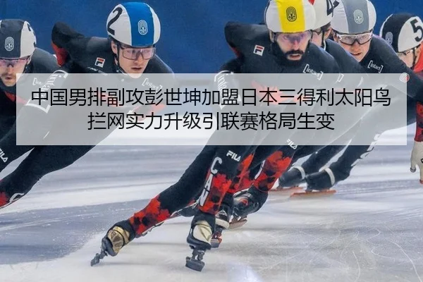 中国男排副攻彭世坤加盟日本三得利太阳鸟 拦网实力升级引联赛格局生变